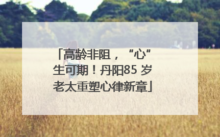 高龄非阻，“心” 生可期！丹阳85 岁老太重塑心律新章