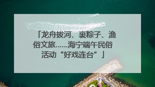 龙舟拔河、裹粽子、渔俗文旅……海宁端午民俗活动“好戏连台”