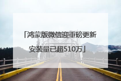 鸿蒙版微信迎重磅更新 安装量已超510万