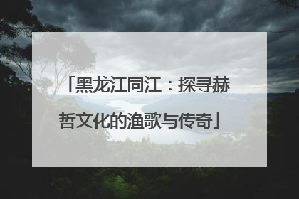 黑龙江同江：探寻赫哲文化的渔歌与传奇