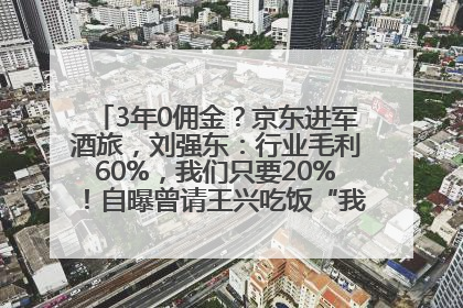 3年0佣金？京东进军酒旅，刘强东：行业毛利60%，我们只要20%！自曝曾请王兴吃饭“我要做外卖了”
