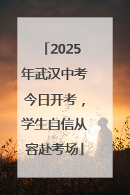 2025年武汉中考今日开考，学生自信从容赴考场
