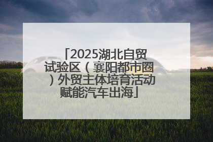 2025湖北自贸试验区（襄阳都市圈）外贸主体培育活动赋能汽车出海