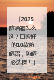 2025防晒霜怎么选？口碑好的10款防晒霜，防晒必选榜！