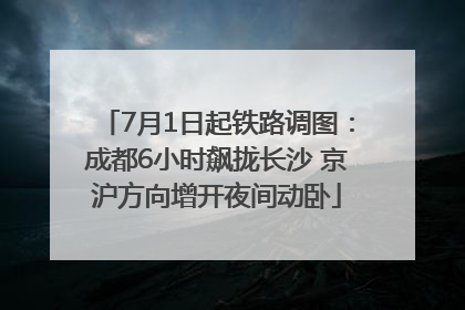 7月1日起铁路调图：成都6小时飙拢长沙 京沪方向增开夜间动卧