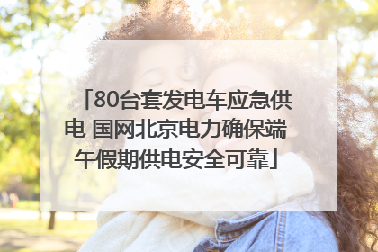 80台套发电车应急供电 国网北京电力确保端午假期供电安全可靠