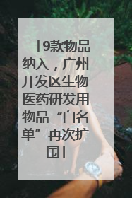 9款物品纳入，广州开发区生物医药研发用物品“白名单”再次扩围