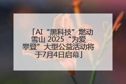 AI“黑科技”燃动雪山 2025“为爱攀登”大型公益活动将于7月4日启幕